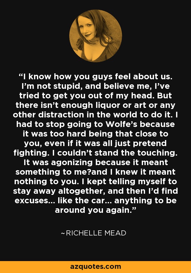 I know how you guys feel about us. I'm not stupid, and believe me, I've tried to get you out of my head. But there isn't enough liquor or art or any other distraction in the world to do it. I had to stop going to Wolfe's because it was too hard being that close to you, even if it was all just pretend fighting. I couldn't stand the touching. It was agonizing because it meant something to me－and I knew it meant nothing to you. I kept telling myself to stay away altogether, and then I'd find excuses… like the car… anything to be around you again. - Richelle Mead