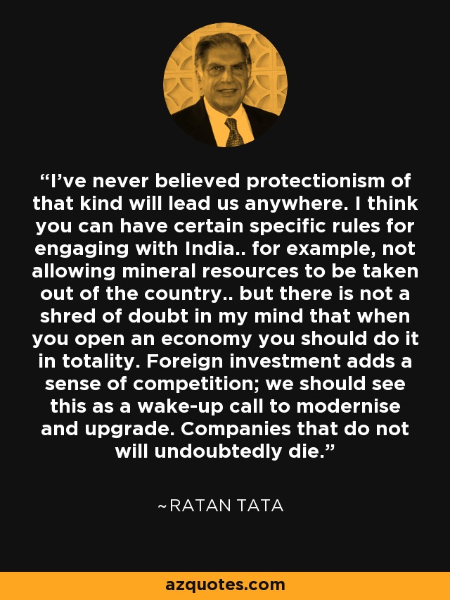 I've never believed protectionism of that kind will lead us anywhere. I think you can have certain specific rules for engaging with India.. for example, not allowing mineral resources to be taken out of the country.. but there is not a shred of doubt in my mind that when you open an economy you should do it in totality. Foreign investment adds a sense of competition; we should see this as a wake-up call to modernise and upgrade. Companies that do not will undoubtedly die. - Ratan Tata
