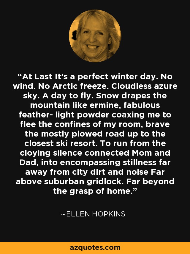 At Last It's a perfect winter day. No wind. No Arctic freeze. Cloudless azure sky. A day to fly. Snow drapes the mountain like ermine, fabulous feather- light powder coaxing me to flee the confines of my room, brave the mostly plowed road up to the closest ski resort. To run from the cloying silence connected Mom and Dad, into encompassing stillness far away from city dirt and noise Far above suburban gridlock. Far beyond the grasp of home. - Ellen Hopkins