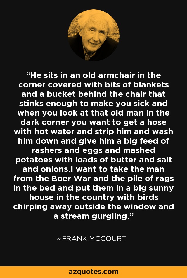 He sits in an old armchair in the corner covered with bits of blankets and a bucket behind the chair that stinks enough to make you sick and when you look at that old man in the dark corner you want to get a hose with hot water and strip him and wash him down and give him a big feed of rashers and eggs and mashed potatoes with loads of butter and salt and onions.I want to take the man from the Boer War and the pile of rags in the bed and put them in a big sunny house in the country with birds chirping away outside the window and a stream gurgling. - Frank McCourt