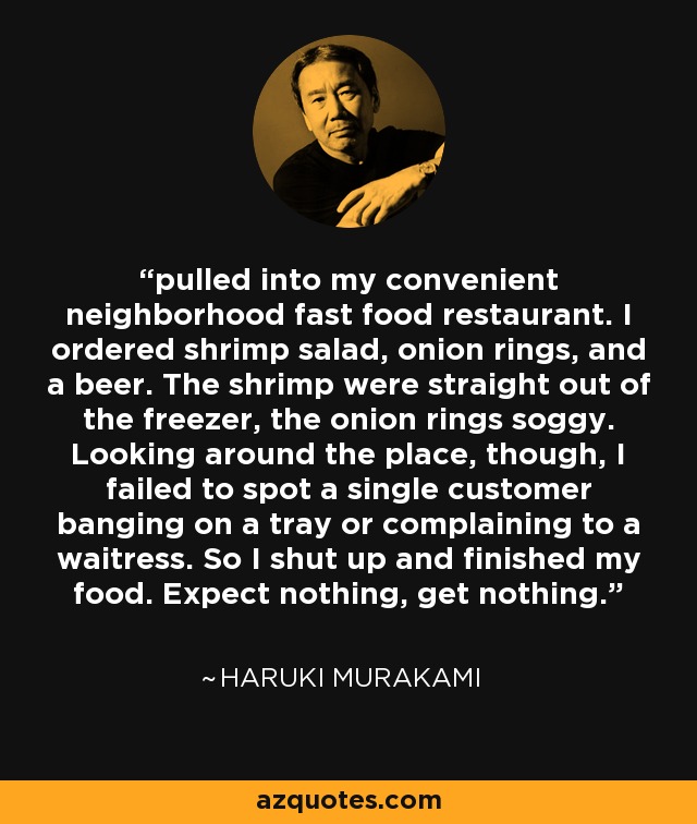 pulled into my convenient neighborhood fast food restaurant. I ordered shrimp salad, onion rings, and a beer. The shrimp were straight out of the freezer, the onion rings soggy. Looking around the place, though, I failed to spot a single customer banging on a tray or complaining to a waitress. So I shut up and finished my food. Expect nothing, get nothing. - Haruki Murakami