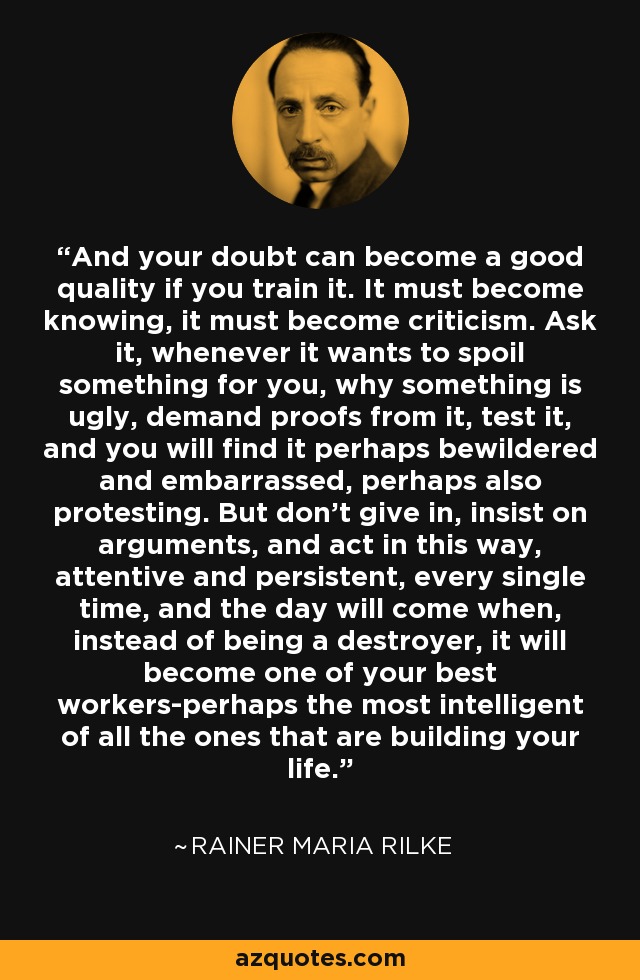 And your doubt can become a good quality if you train it. It must become knowing, it must become criticism. Ask it, whenever it wants to spoil something for you, why something is ugly, demand proofs from it, test it, and you will find it perhaps bewildered and embarrassed, perhaps also protesting. But don't give in, insist on arguments, and act in this way, attentive and persistent, every single time, and the day will come when, instead of being a destroyer, it will become one of your best workers-perhaps the most intelligent of all the ones that are building your life. - Rainer Maria Rilke