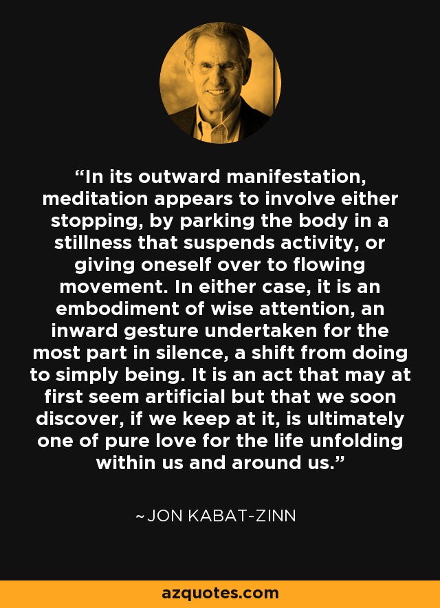 In its outward manifestation, meditation appears to involve either stopping, by parking the body in a stillness that suspends activity, or giving oneself over to flowing movement. In either case, it is an embodiment of wise attention, an inward gesture undertaken for the most part in silence, a shift from doing to simply being. It is an act that may at first seem artificial but that we soon discover, if we keep at it, is ultimately one of pure love for the life unfolding within us and around us. - Jon Kabat-Zinn