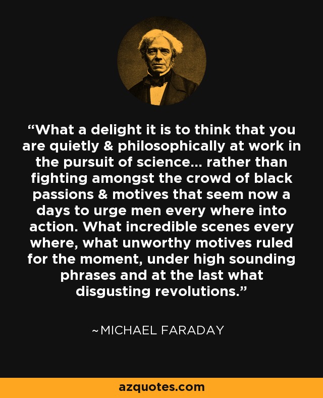 What a delight it is to think that you are quietly & philosophically at work in the pursuit of science... rather than fighting amongst the crowd of black passions & motives that seem now a days to urge men every where into action. What incredible scenes every where, what unworthy motives ruled for the moment, under high sounding phrases and at the last what disgusting revolutions. - Michael Faraday