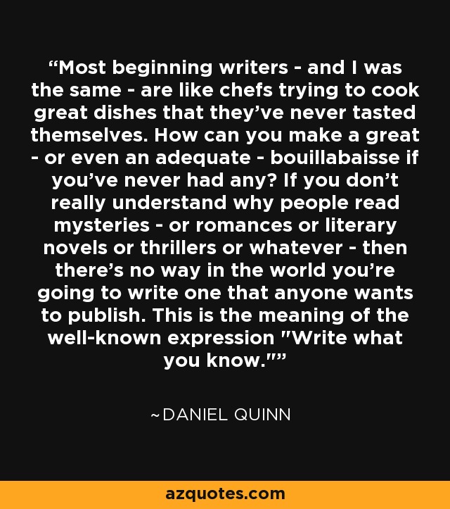 Most beginning writers - and I was the same - are like chefs trying to cook great dishes that they've never tasted themselves. How can you make a great - or even an adequate - bouillabaisse if you've never had any? If you don't really understand why people read mysteries - or romances or literary novels or thrillers or whatever - then there's no way in the world you're going to write one that anyone wants to publish. This is the meaning of the well-known expression 