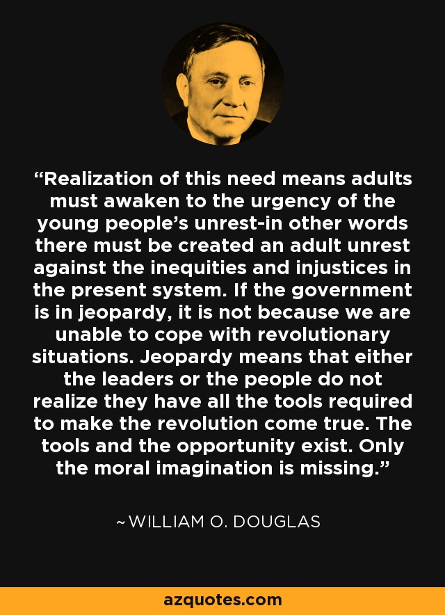 Realization of this need means adults must awaken to the urgency of the young people's unrest-in other words there must be created an adult unrest against the inequities and injustices in the present system. If the government is in jeopardy, it is not because we are unable to cope with revolutionary situations. Jeopardy means that either the leaders or the people do not realize they have all the tools required to make the revolution come true. The tools and the opportunity exist. Only the moral imagination is missing. - William O. Douglas