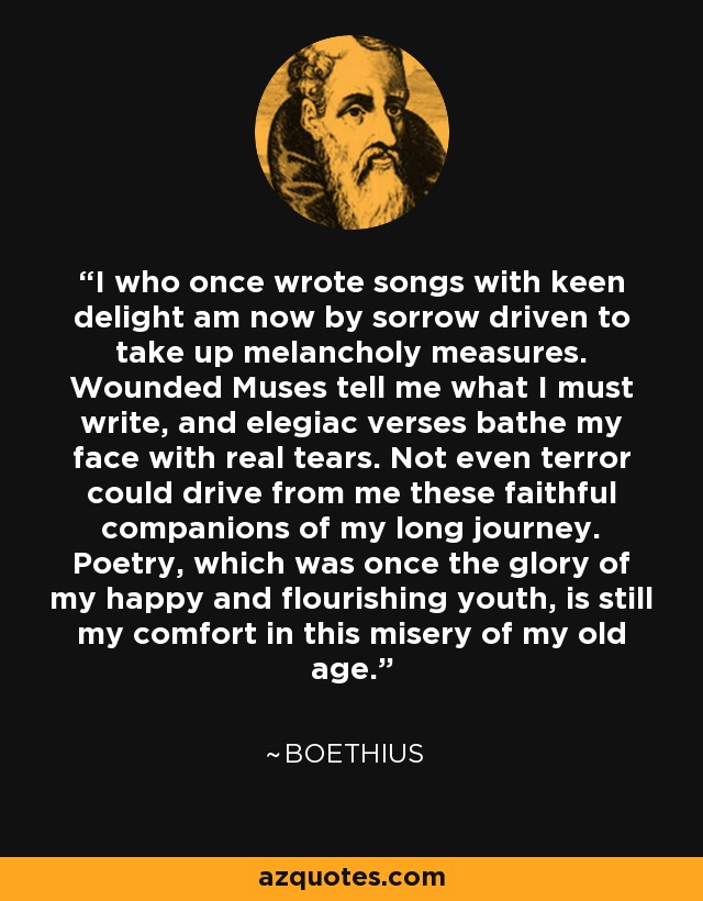 I who once wrote songs with keen delight am now by sorrow driven to take up melancholy measures. Wounded Muses tell me what I must write, and elegiac verses bathe my face with real tears. Not even terror could drive from me these faithful companions of my long journey. Poetry, which was once the glory of my happy and flourishing youth, is still my comfort in this misery of my old age. - Boethius