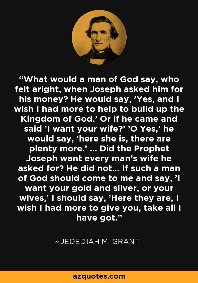 What would a man of God say, who felt aright, when Joseph asked him for his money? He would say, 'Yes, and I wish I had more to help to build up the Kingdom of God.' Or if he came and said 'I want your wife?' 'O Yes,' he would say, 'here she is, there are plenty more.' ... Did the Prophet Joseph want every man's wife he asked for? He did not... If such a man of God should come to me and say, 'I want your gold and silver, or your wives,' I should say, 'Here they are, I wish I had more to give you, take all I have got.' - Jedediah M. Grant