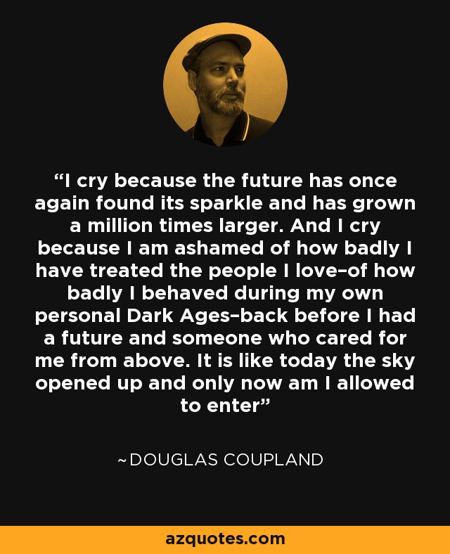 I cry because the future has once again found its sparkle and has grown a million times larger. And I cry because I am ashamed of how badly I have treated the people I love–of how badly I behaved during my own personal Dark Ages–back before I had a future and someone who cared for me from above. It is like today the sky opened up and only now am I allowed to enter - Douglas Coupland