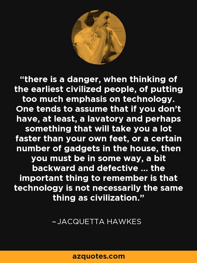 there is a danger, when thinking of the earliest civilized people, of putting too much emphasis on technology. One tends to assume that if you don't have, at least, a lavatory and perhaps something that will take you a lot faster than your own feet, or a certain number of gadgets in the house, then you must be in some way, a bit backward and defective ... the important thing to remember is that technology is not necessarily the same thing as civilization. - Jacquetta Hawkes