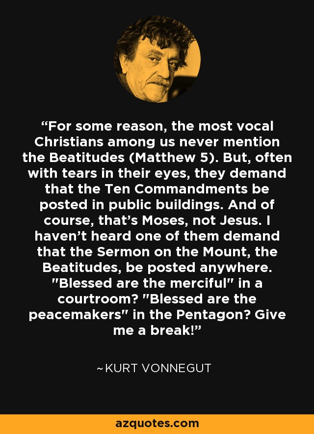 For some reason, the most vocal Christians among us never mention the Beatitudes (Matthew 5). But, often with tears in their eyes, they demand that the Ten Commandments be posted in public buildings. And of course, that's Moses, not Jesus. I haven't heard one of them demand that the Sermon on the Mount, the Beatitudes, be posted anywhere. 