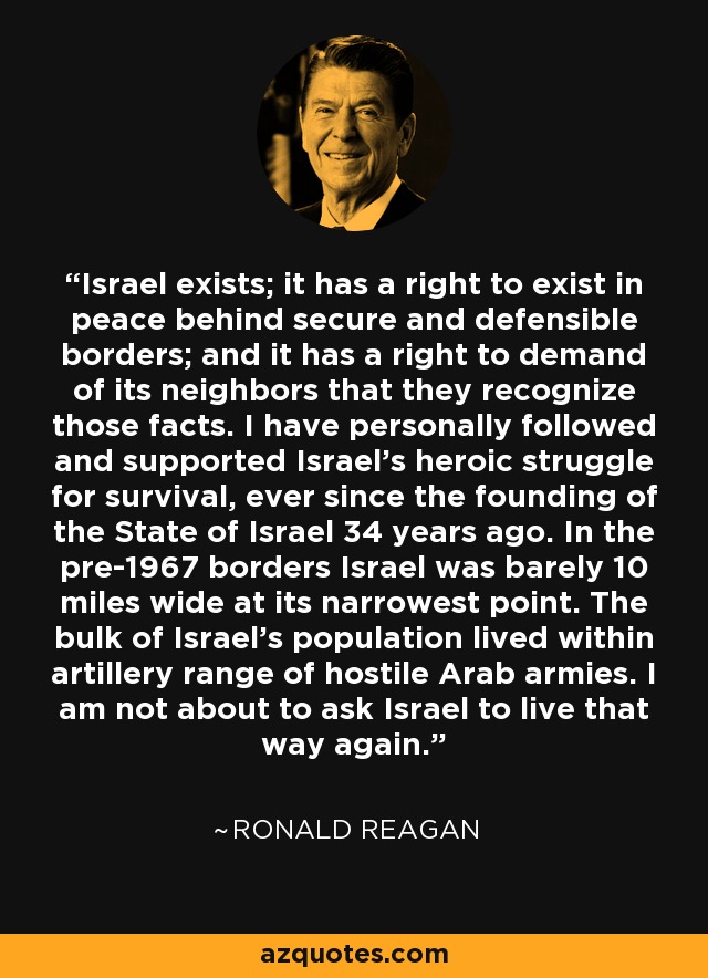 Israel exists; it has a right to exist in peace behind secure and defensible borders; and it has a right to demand of its neighbors that they recognize those facts. I have personally followed and supported Israel's heroic struggle for survival, ever since the founding of the State of Israel 34 years ago. In the pre-1967 borders Israel was barely 10 miles wide at its narrowest point. The bulk of Israel's population lived within artillery range of hostile Arab armies. I am not about to ask Israel to live that way again. - Ronald Reagan