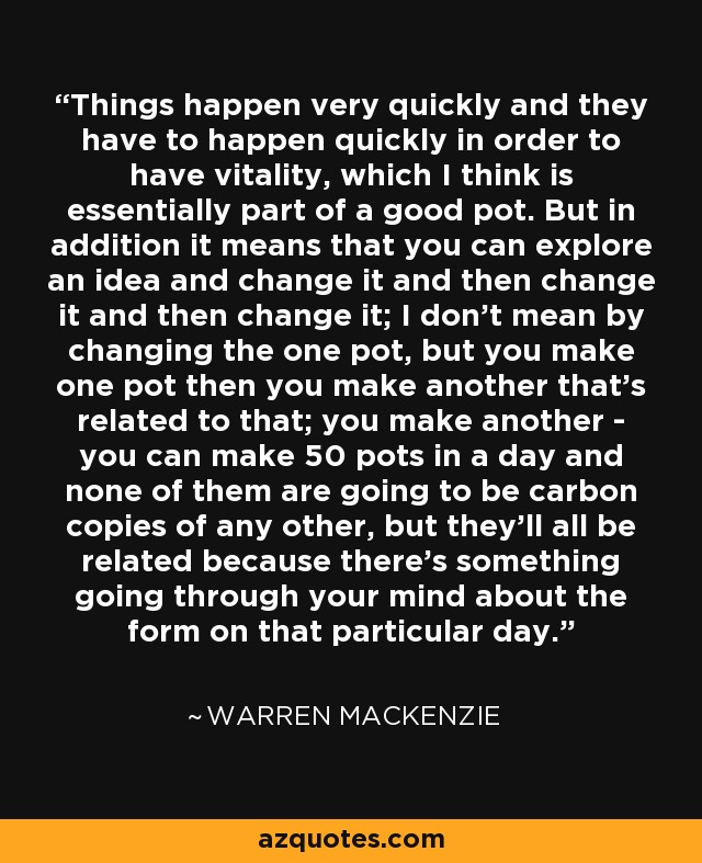 Things happen very quickly and they have to happen quickly in order to have vitality, which I think is essentially part of a good pot. But in addition it means that you can explore an idea and change it and then change it and then change it; I don't mean by changing the one pot, but you make one pot then you make another that's related to that; you make another - you can make 50 pots in a day and none of them are going to be carbon copies of any other, but they'll all be related because there's something going through your mind about the form on that particular day. - Warren MacKenzie