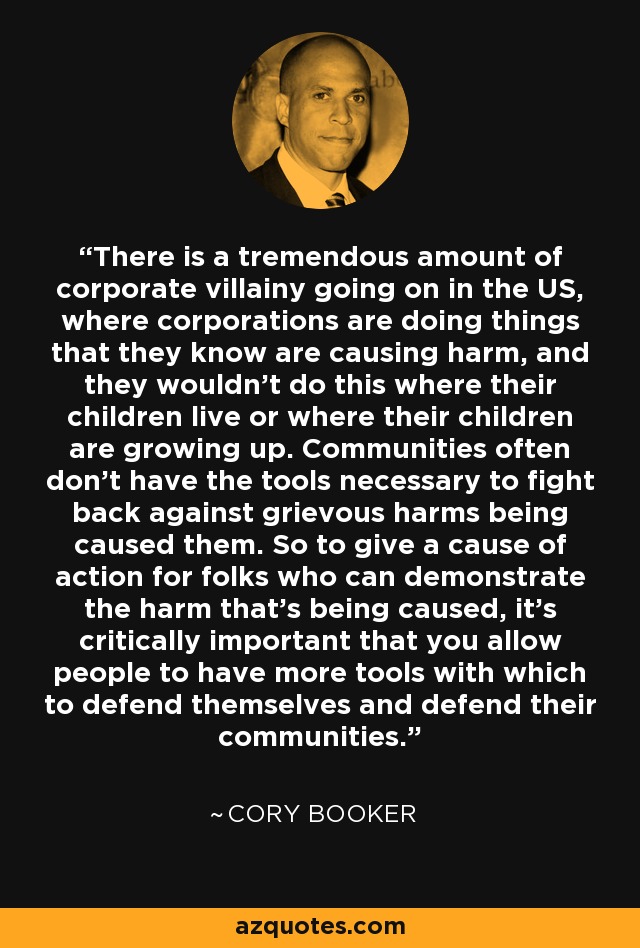 There is a tremendous amount of corporate villainy going on in the US, where corporations are doing things that they know are causing harm, and they wouldn't do this where their children live or where their children are growing up. Communities often don't have the tools necessary to fight back against grievous harms being caused them. So to give a cause of action for folks who can demonstrate the harm that's being caused, it's critically important that you allow people to have more tools with which to defend themselves and defend their communities. - Cory Booker