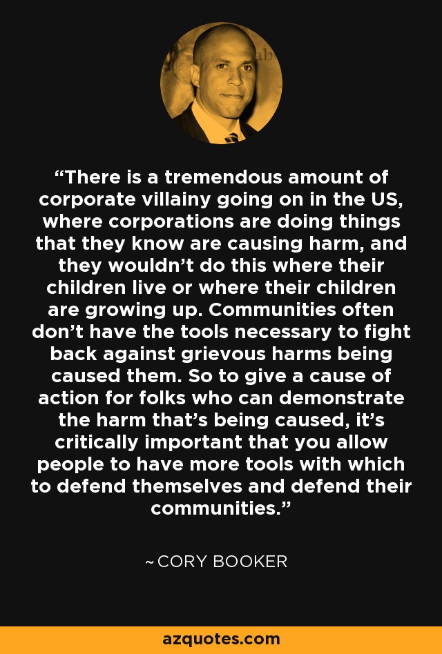 There is a tremendous amount of corporate villainy going on in the US, where corporations are doing things that they know are causing harm, and they wouldn't do this where their children live or where their children are growing up. Communities often don't have the tools necessary to fight back against grievous harms being caused them. So to give a cause of action for folks who can demonstrate the harm that's being caused, it's critically important that you allow people to have more tools with which to defend themselves and defend their communities. - Cory Booker