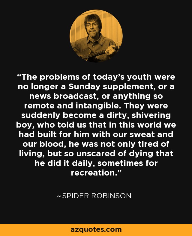 The problems of today's youth were no longer a Sunday supplement, or a news broadcast, or anything so remote and intangible. They were suddenly become a dirty, shivering boy, who told us that in this world we had built for him with our sweat and our blood, he was not only tired of living, but so unscared of dying that he did it daily, sometimes for recreation. - Spider Robinson