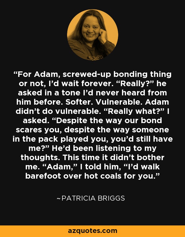 For Adam, screwed-up bonding thing or not, I’d wait forever. “Really?” he asked in a tone I’d never heard from him before. Softer. Vulnerable. Adam didn’t do vulnerable. “Really what?” I asked. “Despite the way our bond scares you, despite the way someone in the pack played you, you’d still have me?” He'd been listening to my thoughts. This time it didn't bother me. “Adam,” I told him, “I’d walk barefoot over hot coals for you. - Patricia Briggs