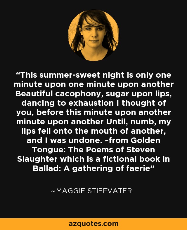 This summer-sweet night is only one minute upon one minute upon another Beautiful cacophony, sugar upon lips, dancing to exhaustion I thought of you, before this minute upon another minute upon another Until, numb, my lips fell onto the mouth of another, and I was undone. ~from Golden Tongue: The Poems of Steven Slaughter which is a fictional book in Ballad: A gathering of faerie - Maggie Stiefvater