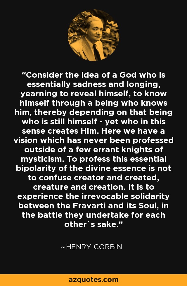 Consider the idea of a God who is essentially sadness and longing, yearning to reveal himself, to know himself through a being who knows him, thereby depending on that being who is still himself - yet who in this sense creates Him. Here we have a vision which has never been professed outside of a few errant knights of mysticism. To profess this essential bipolarity of the divine essence is not to confuse creator and created, creature and creation. It is to experience the irrevocable solidarity between the Fravarti and its Soul, in the battle they undertake for each other`s sake. - Henry Corbin