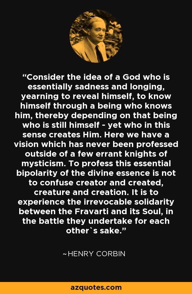 Consider the idea of a God who is essentially sadness and longing, yearning to reveal himself, to know himself through a being who knows him, thereby depending on that being who is still himself - yet who in this sense creates Him. Here we have a vision which has never been professed outside of a few errant knights of mysticism. To profess this essential bipolarity of the divine essence is not to confuse creator and created, creature and creation. It is to experience the irrevocable solidarity between the Fravarti and its Soul, in the battle they undertake for each other`s sake. - Henry Corbin