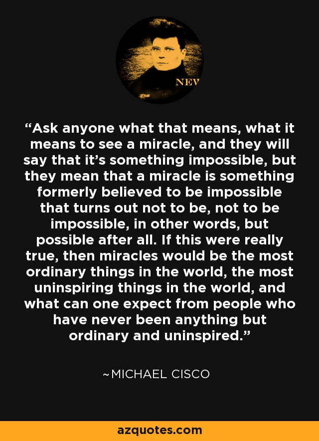 Ask anyone what that means, what it means to see a miracle, and they will say that it's something impossible, but they mean that a miracle is something formerly believed to be impossible that turns out not to be, not to be impossible, in other words, but possible after all. If this were really true, then miracles would be the most ordinary things in the world, the most uninspiring things in the world, and what can one expect from people who have never been anything but ordinary and uninspired. - Michael Cisco