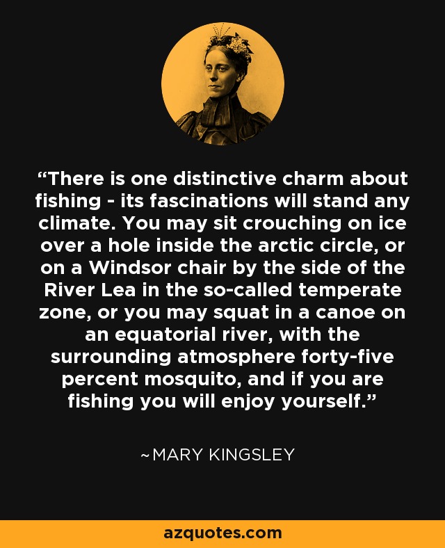 There is one distinctive charm about fishing - its fascinations will stand any climate. You may sit crouching on ice over a hole inside the arctic circle, or on a Windsor chair by the side of the River Lea in the so-called temperate zone, or you may squat in a canoe on an equatorial river, with the surrounding atmosphere forty-five percent mosquito, and if you are fishing you will enjoy yourself. - Mary Kingsley