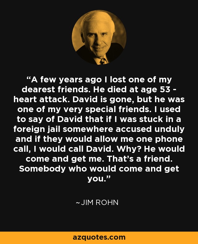 A few years ago I lost one of my dearest friends. He died at age 53 - heart attack. David is gone, but he was one of my very special friends. I used to say of David that if I was stuck in a foreign jail somewhere accused unduly and if they would allow me one phone call, I would call David. Why? He would come and get me. That's a friend. Somebody who would come and get you. - Jim Rohn