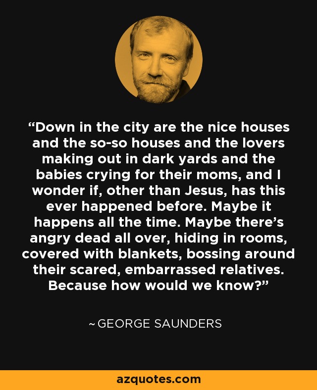 Down in the city are the nice houses and the so-so houses and the lovers making out in dark yards and the babies crying for their moms, and I wonder if, other than Jesus, has this ever happened before. Maybe it happens all the time. Maybe there's angry dead all over, hiding in rooms, covered with blankets, bossing around their scared, embarrassed relatives. Because how would we know? - George Saunders
