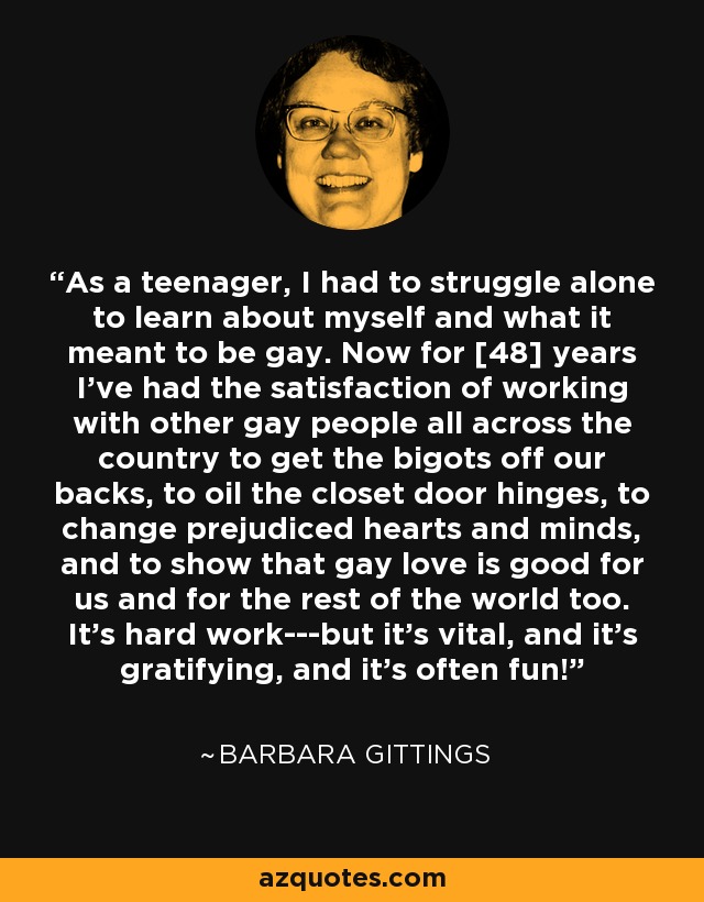 As a teenager, I had to struggle alone to learn about myself and what it meant to be gay. Now for [48] years I've had the satisfaction of working with other gay people all across the country to get the bigots off our backs, to oil the closet door hinges, to change prejudiced hearts and minds, and to show that gay love is good for us and for the rest of the world too. It's hard work---but it's vital, and it's gratifying, and it's often fun! - Barbara Gittings