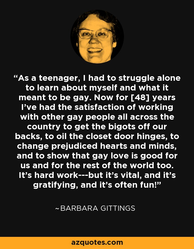As a teenager, I had to struggle alone to learn about myself and what it meant to be gay. Now for [48] years I've had the satisfaction of working with other gay people all across the country to get the bigots off our backs, to oil the closet door hinges, to change prejudiced hearts and minds, and to show that gay love is good for us and for the rest of the world too. It's hard work---but it's vital, and it's gratifying, and it's often fun! - Barbara Gittings