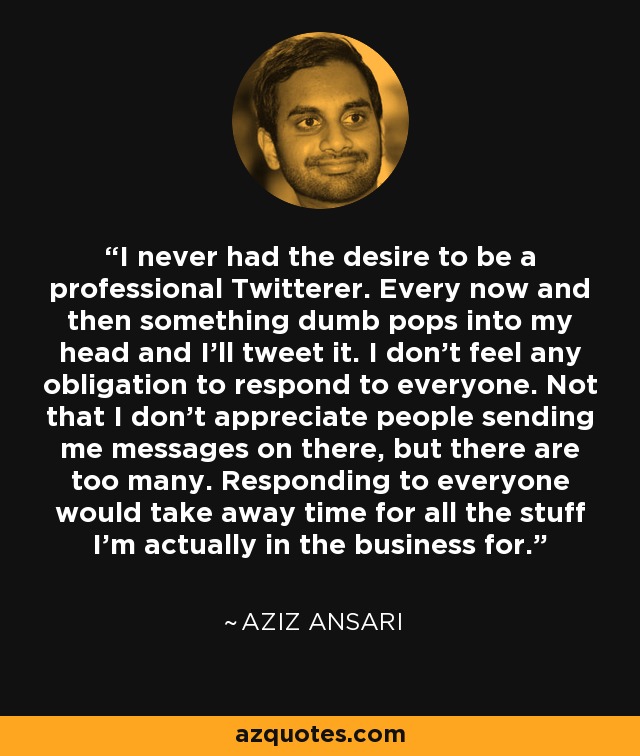 I never had the desire to be a professional Twitterer. Every now and then something dumb pops into my head and I'll tweet it. I don't feel any obligation to respond to everyone. Not that I don't appreciate people sending me messages on there, but there are too many. Responding to everyone would take away time for all the stuff I'm actually in the business for. - Aziz Ansari