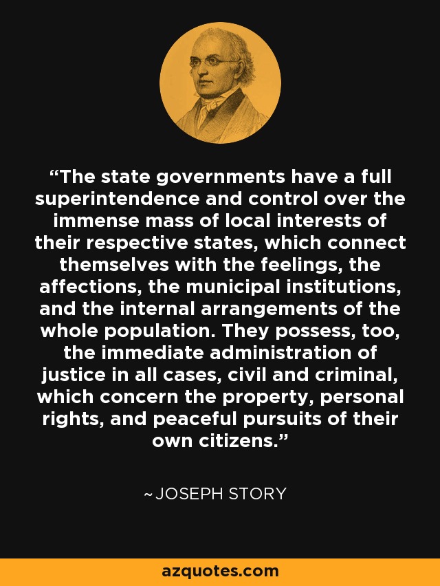 The state governments have a full superintendence and control over the immense mass of local interests of their respective states, which connect themselves with the feelings, the affections, the municipal institutions, and the internal arrangements of the whole population. They possess, too, the immediate administration of justice in all cases, civil and criminal, which concern the property, personal rights, and peaceful pursuits of their own citizens. - Joseph Story