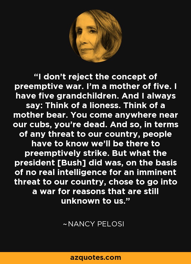 I don't reject the concept of preemptive war. I'm a mother of five. I have five grandchildren. And I always say: Think of a lioness. Think of a mother bear. You come anywhere near our cubs, you're dead. And so, in terms of any threat to our country, people have to know we'll be there to preemptively strike. But what the president [Bush] did was, on the basis of no real intelligence for an imminent threat to our country, chose to go into a war for reasons that are still unknown to us. - Nancy Pelosi