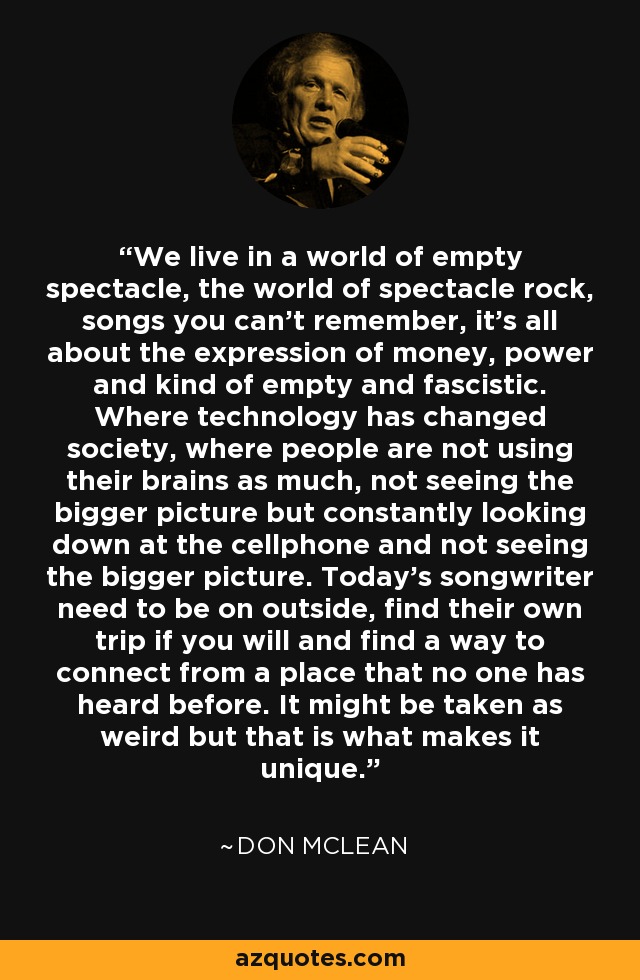 We live in a world of empty spectacle, the world of spectacle rock, songs you can't remember, it's all about the expression of money, power and kind of empty and fascistic. Where technology has changed society, where people are not using their brains as much, not seeing the bigger picture but constantly looking down at the cellphone and not seeing the bigger picture. Today's songwriter need to be on outside, find their own trip if you will and find a way to connect from a place that no one has heard before. It might be taken as weird but that is what makes it unique. - Don McLean