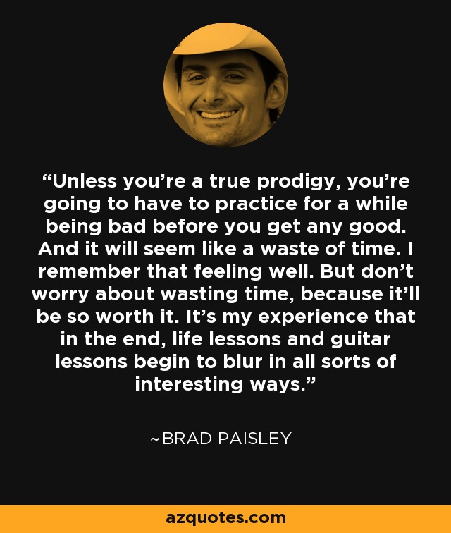 Unless you're a true prodigy, you're going to have to practice for a while being bad before you get any good. And it will seem like a waste of time. I remember that feeling well. But don't worry about wasting time, because it'll be so worth it. It's my experience that in the end, life lessons and guitar lessons begin to blur in all sorts of interesting ways. - Brad Paisley