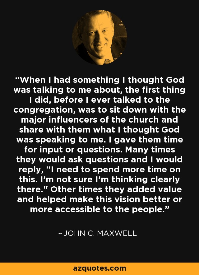 When I had something I thought God was talking to me about, the first thing I did, before I ever talked to the congregation, was to sit down with the major influencers of the church and share with them what I thought God was speaking to me. I gave them time for input or questions. Many times they would ask questions and I would reply, 