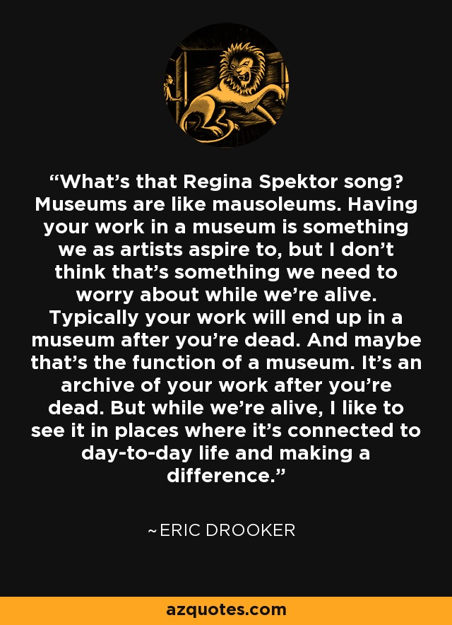 What's that Regina Spektor song? Museums are like mausoleums. Having your work in a museum is something we as artists aspire to, but I don't think that's something we need to worry about while we're alive. Typically your work will end up in a museum after you're dead. And maybe that's the function of a museum. It's an archive of your work after you're dead. But while we're alive, I like to see it in places where it's connected to day-to-day life and making a difference. - Eric Drooker