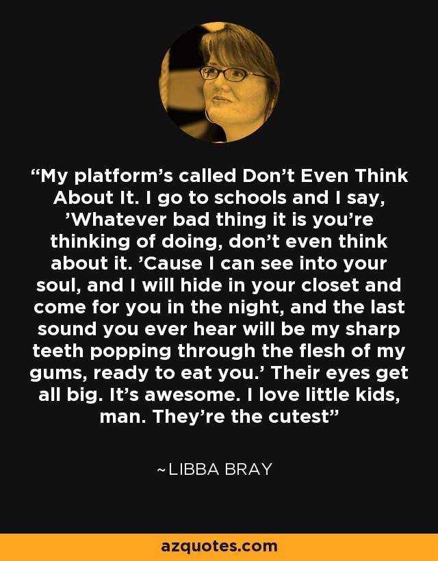 My platform's called Don't Even Think About It. I go to schools and I say, 'Whatever bad thing it is you're thinking of doing, don't even think about it. 'Cause I can see into your soul, and I will hide in your closet and come for you in the night, and the last sound you ever hear will be my sharp teeth popping through the flesh of my gums, ready to eat you.' Their eyes get all big. It's awesome. I love little kids, man. They're the cutest - Libba Bray