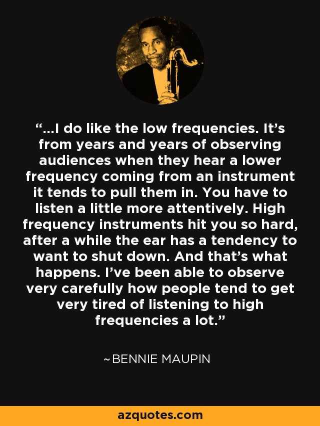 ...I do like the low frequencies. It's from years and years of observing audiences when they hear a lower frequency coming from an instrument it tends to pull them in. You have to listen a little more attentively. High frequency instruments hit you so hard, after a while the ear has a tendency to want to shut down. And that's what happens. I've been able to observe very carefully how people tend to get very tired of listening to high frequencies a lot. - Bennie Maupin