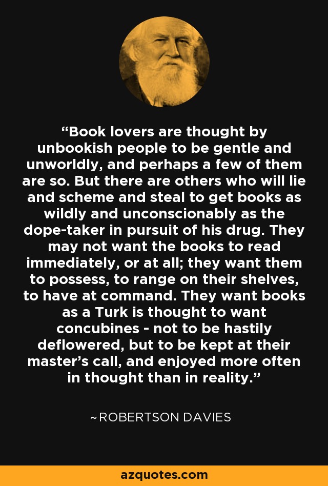 Book lovers are thought by unbookish people to be gentle and unworldly, and perhaps a few of them are so. But there are others who will lie and scheme and steal to get books as wildly and unconscionably as the dope-taker in pursuit of his drug. They may not want the books to read immediately, or at all; they want them to possess, to range on their shelves, to have at command. They want books as a Turk is thought to want concubines - not to be hastily deflowered, but to be kept at their master's call, and enjoyed more often in thought than in reality. - Robertson Davies