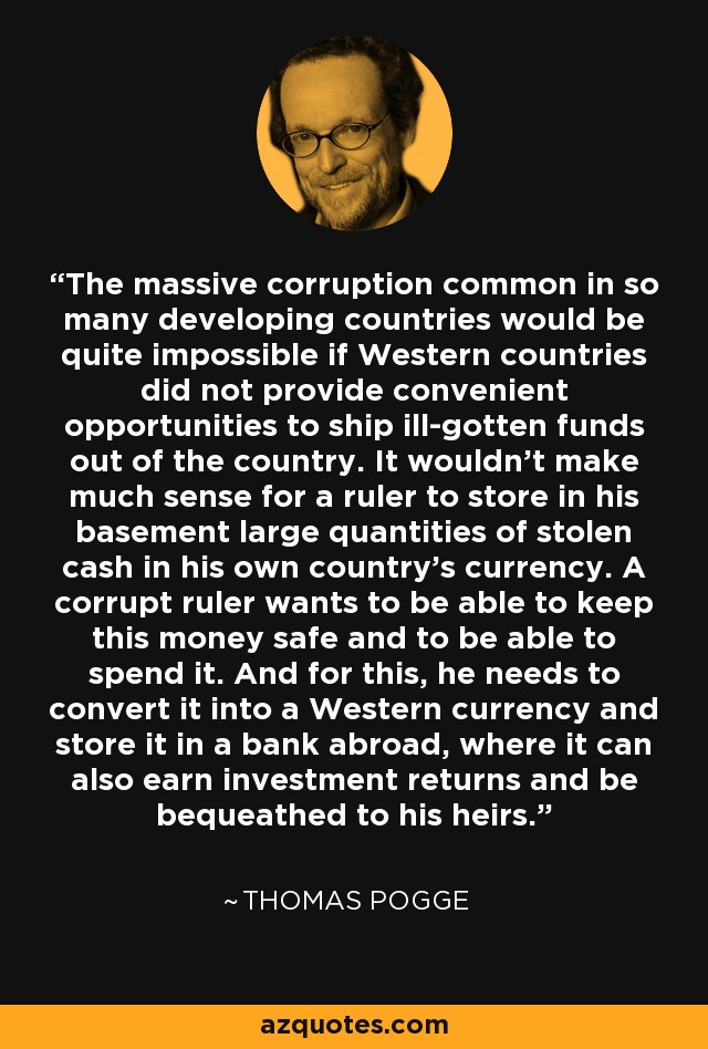 The massive corruption common in so many developing countries would be quite impossible if Western countries did not provide convenient opportunities to ship ill-gotten funds out of the country. It wouldn't make much sense for a ruler to store in his basement large quantities of stolen cash in his own country's currency. A corrupt ruler wants to be able to keep this money safe and to be able to spend it. And for this, he needs to convert it into a Western currency and store it in a bank abroad, where it can also earn investment returns and be bequeathed to his heirs. - Thomas Pogge