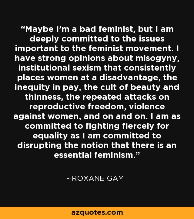 Maybe I'm a bad feminist, but I am deeply committed to the issues important to the feminist movement. I have strong opinions about misogyny, institutional sexism that consistently places women at a disadvantage, the inequity in pay, the cult of beauty and thinness, the repeated attacks on reproductive freedom, violence against women, and on and on. I am as committed to fighting fiercely for equality as I am committed to disrupting the notion that there is an essential feminism. - Roxane Gay