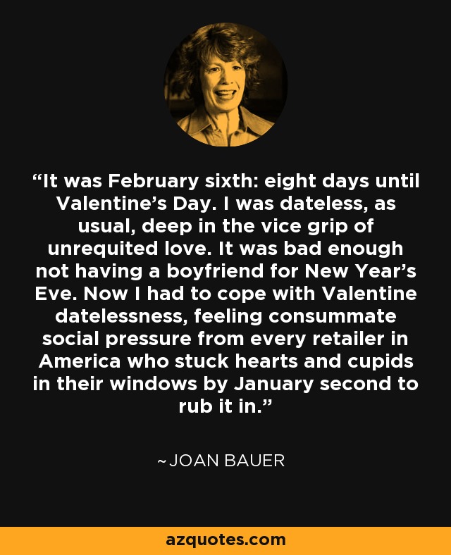 It was February sixth: eight days until Valentine's Day. I was dateless, as usual, deep in the vice grip of unrequited love. It was bad enough not having a boyfriend for New Year's Eve. Now I had to cope with Valentine datelessness, feeling consummate social pressure from every retailer in America who stuck hearts and cupids in their windows by January second to rub it in. - Joan Bauer