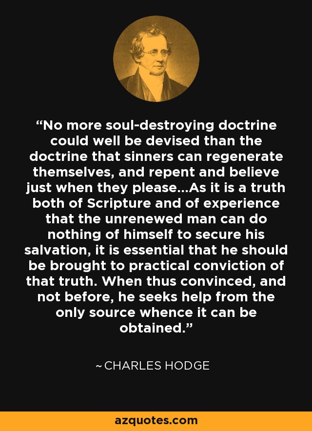 No more soul-destroying doctrine could well be devised than the doctrine that sinners can regenerate themselves, and repent and believe just when they please...As it is a truth both of Scripture and of experience that the unrenewed man can do nothing of himself to secure his salvation, it is essential that he should be brought to practical conviction of that truth. When thus convinced, and not before, he seeks help from the only source whence it can be obtained. - Charles Hodge