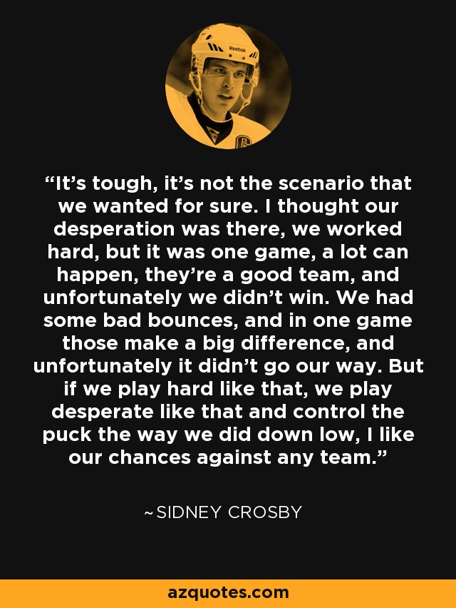 It's tough, it's not the scenario that we wanted for sure. I thought our desperation was there, we worked hard, but it was one game, a lot can happen, they're a good team, and unfortunately we didn't win. We had some bad bounces, and in one game those make a big difference, and unfortunately it didn't go our way. But if we play hard like that, we play desperate like that and control the puck the way we did down low, I like our chances against any team. - Sidney Crosby