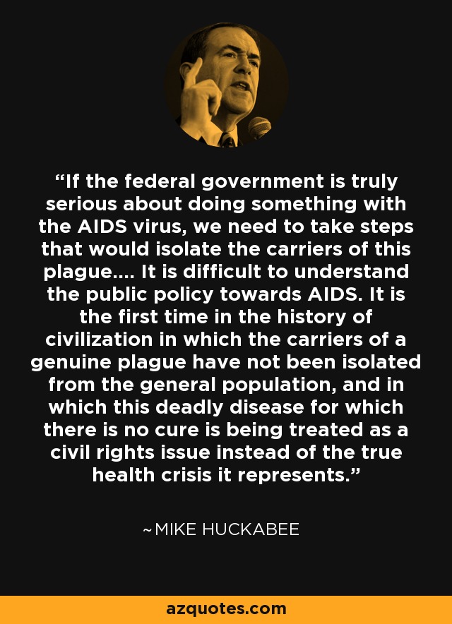 If the federal government is truly serious about doing something with the AIDS virus, we need to take steps that would isolate the carriers of this plague.... It is difficult to understand the public policy towards AIDS. It is the first time in the history of civilization in which the carriers of a genuine plague have not been isolated from the general population, and in which this deadly disease for which there is no cure is being treated as a civil rights issue instead of the true health crisis it represents. - Mike Huckabee