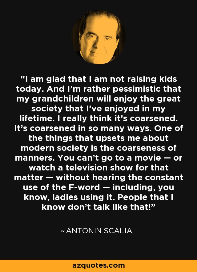 I am glad that I am not raising kids today. And I’m rather pessimistic that my grandchildren will enjoy the great society that I’ve enjoyed in my lifetime. I really think it’s coarsened. It’s coarsened in so many ways. One of the things that upsets me about modern society is the coarseness of manners. You can’t go to a movie — or watch a television show for that matter — without hearing the constant use of the F-word — including, you know, ladies using it. People that I know don’t talk like that! - Antonin Scalia