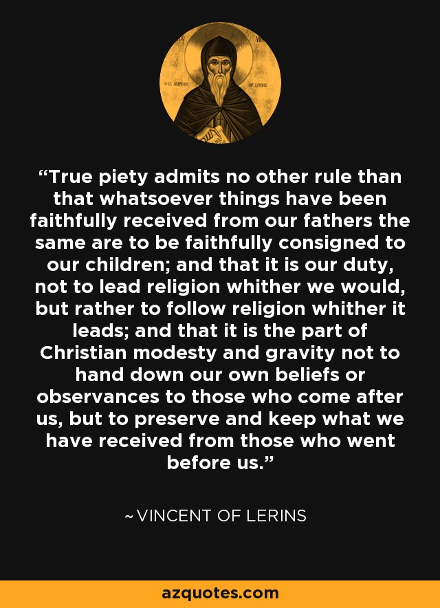 True piety admits no other rule than that whatsoever things have been faithfully received from our fathers the same are to be faithfully consigned to our children; and that it is our duty, not to lead religion whither we would, but rather to follow religion whither it leads; and that it is the part of Christian modesty and gravity not to hand down our own beliefs or observances to those who come after us, but to preserve and keep what we have received from those who went before us. - Vincent of Lerins