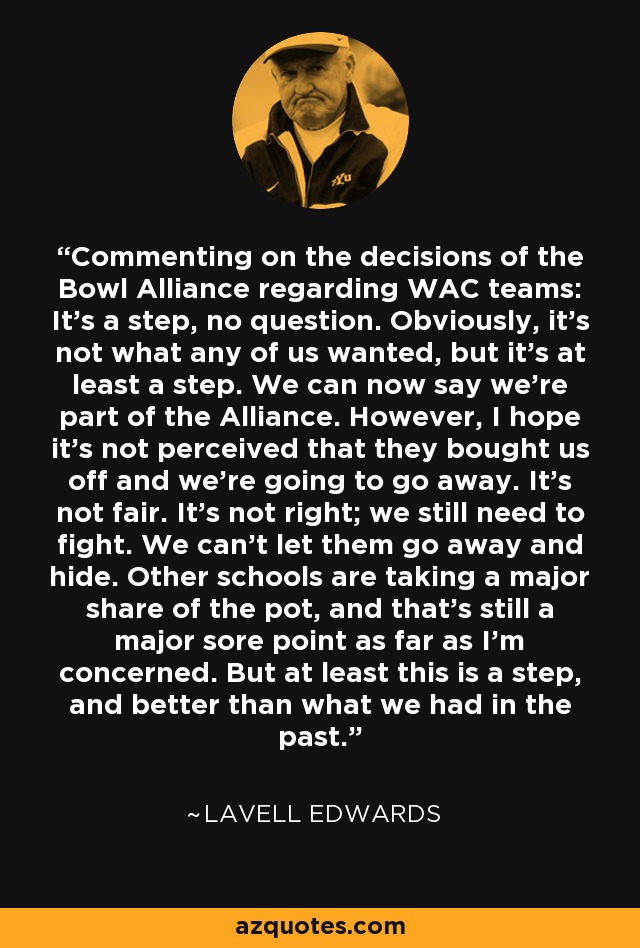 Commenting on the decisions of the Bowl Alliance regarding WAC teams: It's a step, no question. Obviously, it's not what any of us wanted, but it's at least a step. We can now say we're part of the Alliance. However, I hope it's not perceived that they bought us off and we're going to go away. It's not fair. It's not right; we still need to fight. We can't let them go away and hide. Other schools are taking a major share of the pot, and that's still a major sore point as far as I'm concerned. But at least this is a step, and better than what we had in the past. - LaVell Edwards