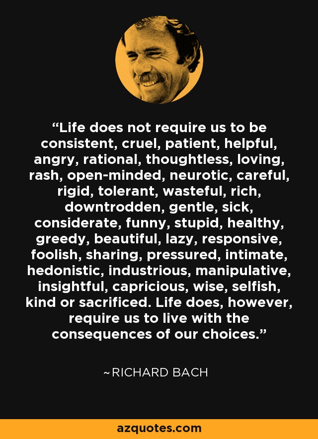 Life does not require us to be consistent, cruel, patient, helpful, angry, rational, thoughtless, loving, rash, open-minded, neurotic, careful, rigid, tolerant, wasteful, rich, downtrodden, gentle, sick, considerate, funny, stupid, healthy, greedy, beautiful, lazy, responsive, foolish, sharing, pressured, intimate, hedonistic, industrious, manipulative, insightful, capricious, wise, selfish, kind or sacrificed. Life does, however, require us to live with the consequences of our choices. - Richard Bach